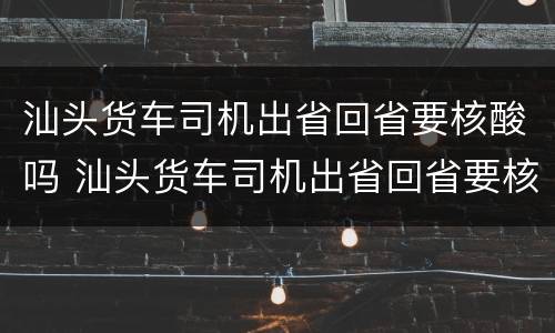 汕头货车司机出省回省要核酸吗 汕头货车司机出省回省要核酸吗今天
