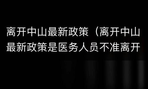 离开中山最新政策（离开中山最新政策是医务人员不准离开中山吗）