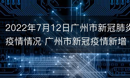 2022年7月12日广州市新冠肺炎疫情情况 广州市新冠疫情新增