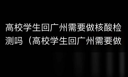 高校学生回广州需要做核酸检测吗（高校学生回广州需要做核酸检测吗今天）