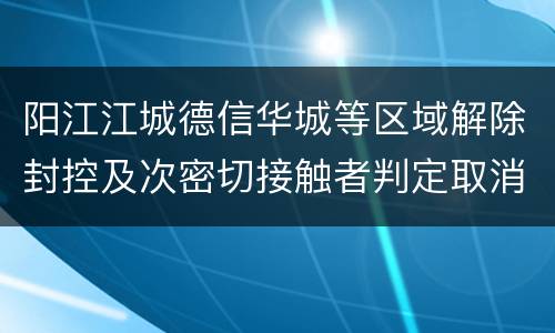 阳江江城德信华城等区域解除封控及次密切接触者判定取消通知