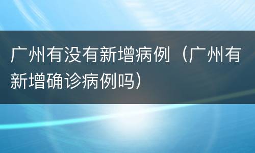 广州有没有新增病例（广州有新增确诊病例吗）