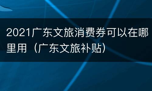 2021广东文旅消费券可以在哪里用（广东文旅补贴）
