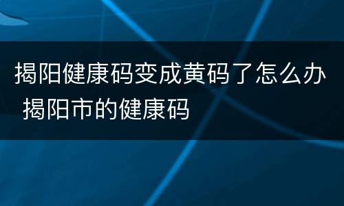 揭阳健康码变成黄码了怎么办 揭阳市的健康码