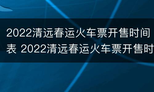 2022清远春运火车票开售时间表 2022清远春运火车票开售时间表图片