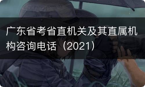 广东省考省直机关及其直属机构咨询电话（2021）