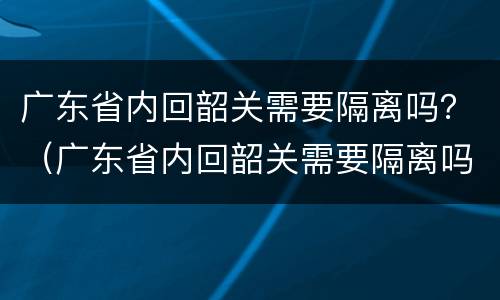 广东省内回韶关需要隔离吗？（广东省内回韶关需要隔离吗）