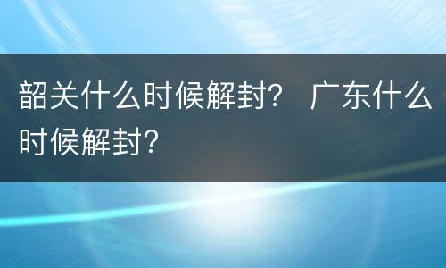 韶关什么时候解封？ 广东什么时候解封?