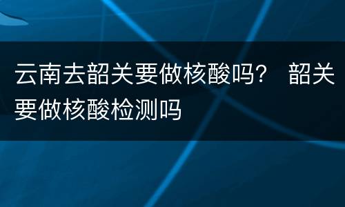 云南去韶关要做核酸吗？ 韶关要做核酸检测吗