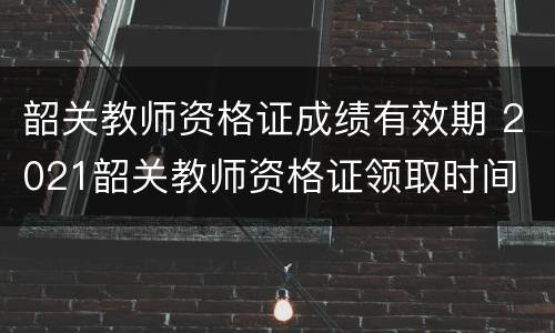 韶关教师资格证成绩有效期 2021韶关教师资格证领取时间
