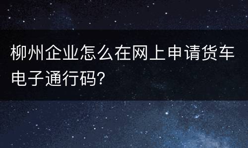 柳州企业怎么在网上申请货车电子通行码？