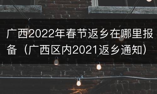 广西2022年春节返乡在哪里报备（广西区内2021返乡通知）