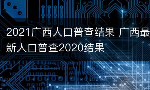 2021广西人口普查结果 广西最新人口普查2020结果