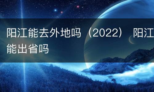 阳江能去外地吗（2022） 阳江能出省吗