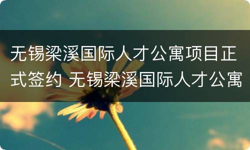 无锡梁溪国际人才公寓项目正式签约 无锡梁溪国际人才公寓项目正式签约时间