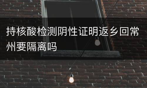 持核酸检测阴性证明返乡回常州要隔离吗