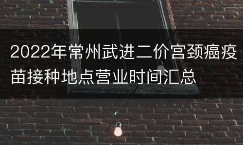 2022年常州武进二价宫颈癌疫苗接种地点营业时间汇总