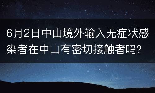 6月2日中山境外输入无症状感染者在中山有密切接触者吗？