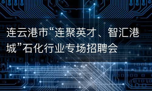 连云港市“连聚英才、智汇港城”石化行业专场招聘会