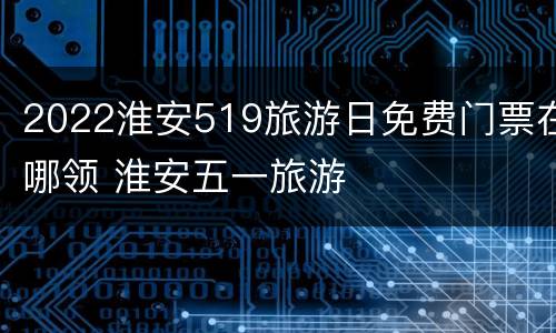 2022淮安519旅游日免费门票在哪领 淮安五一旅游