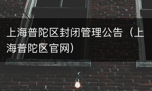 上海普陀区封闭管理公告（上海普陀区官网）