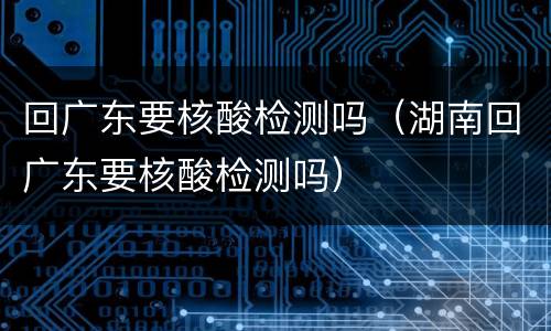 回广东要核酸检测吗（湖南回广东要核酸检测吗）