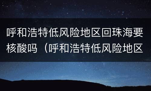 呼和浩特低风险地区回珠海要核酸吗（呼和浩特低风险地区回珠海要核酸吗最新）