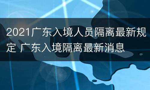 2021广东入境人员隔离最新规定 广东入境隔离最新消息