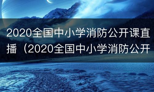 2020全国中小学消防公开课直播（2020全国中小学消防公开课直播回放入）