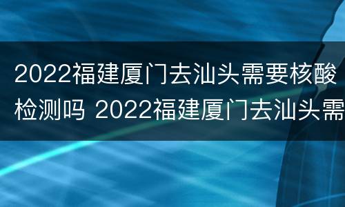 2022福建厦门去汕头需要核酸检测吗 2022福建厦门去汕头需要核酸检测吗今天