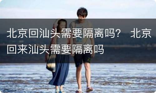 北京回汕头需要隔离吗？ 北京回来汕头需要隔离吗