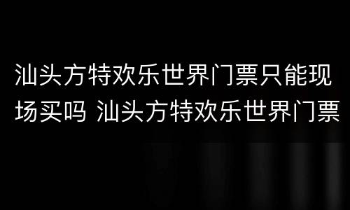 汕头方特欢乐世界门票只能现场买吗 汕头方特欢乐世界门票只能现场买吗