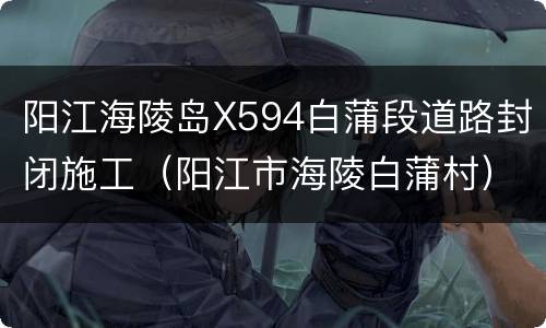阳江海陵岛X594白蒲段道路封闭施工（阳江市海陵白蒲村）