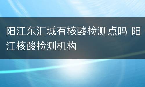 阳江东汇城有核酸检测点吗 阳江核酸检测机构