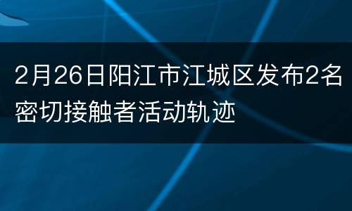 2月26日阳江市江城区发布2名密切接触者活动轨迹