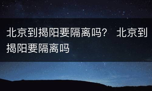 北京到揭阳要隔离吗？ 北京到揭阳要隔离吗