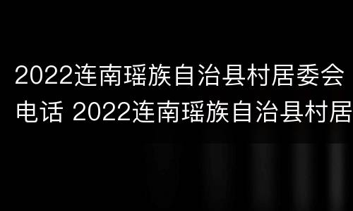 2022连南瑶族自治县村居委会电话 2022连南瑶族自治县村居委会电话查询