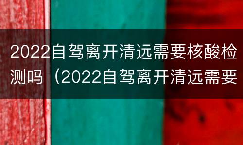 2022自驾离开清远需要核酸检测吗（2022自驾离开清远需要核酸检测吗现在）
