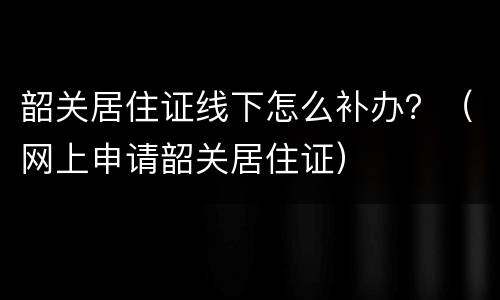 韶关居住证线下怎么补办？（网上申请韶关居住证）