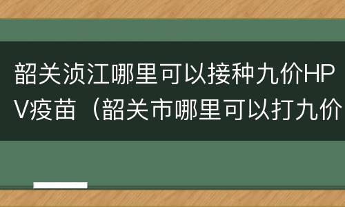 韶关浈江哪里可以接种九价HPV疫苗（韶关市哪里可以打九价疫苗）