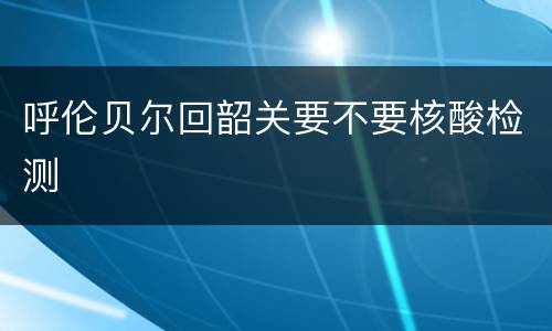 呼伦贝尔回韶关要不要核酸检测