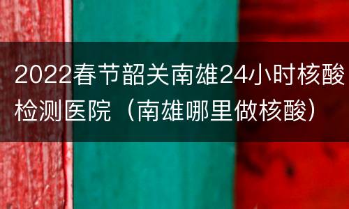 2022春节韶关南雄24小时核酸检测医院（南雄哪里做核酸）