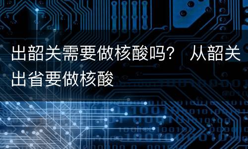 出韶关需要做核酸吗？ 从韶关出省要做核酸