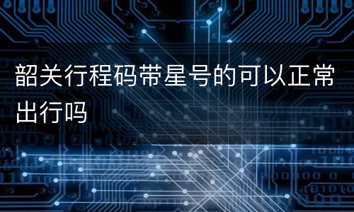 韶关行程码带星号的可以正常出行吗