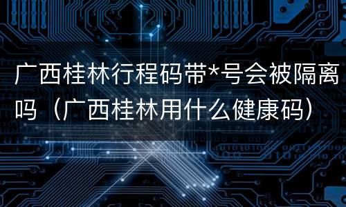 广西桂林行程码带*号会被隔离吗（广西桂林用什么健康码）