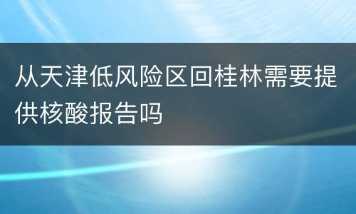 从天津低风险区回桂林需要提供核酸报告吗
