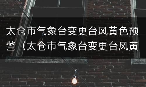 太仓市气象台变更台风黄色预警（太仓市气象台变更台风黄色预警公告）
