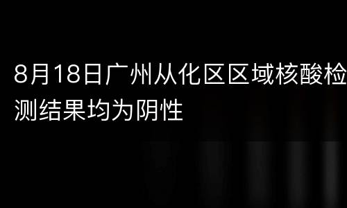 8月18日广州从化区区域核酸检测结果均为阴性