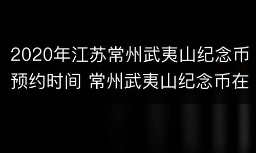 2020年江苏常州武夷山纪念币预约时间 常州武夷山纪念币在哪预约