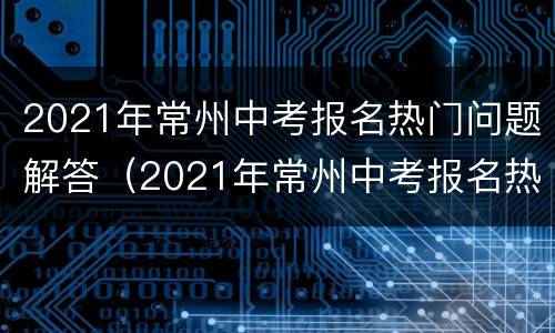2021年常州中考报名热门问题解答（2021年常州中考报名热门问题解答视频）